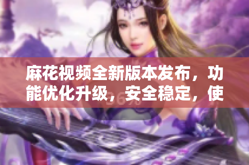 麻花視頻全新版本發(fā)布，功能優(yōu)化升級(jí)，安全穩(wěn)定，使用更流暢