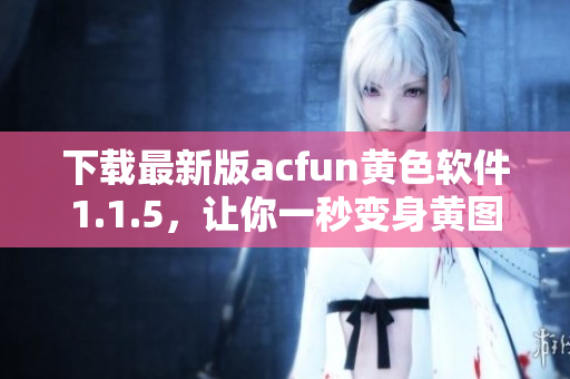下載最新版acfun黃色軟件1.1.5，讓你一秒變身黃圖收割機(jī)