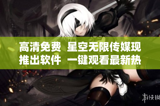 高清免費(fèi)  星空無(wú)限傳媒現(xiàn)推出軟件  一鍵觀看最新熱門電視劇