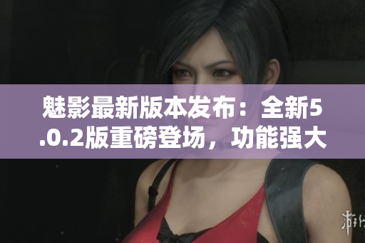 魅影最新版本發(fā)布：全新5.0.2版重磅登場，功能強(qiáng)大，體驗(yàn)升級