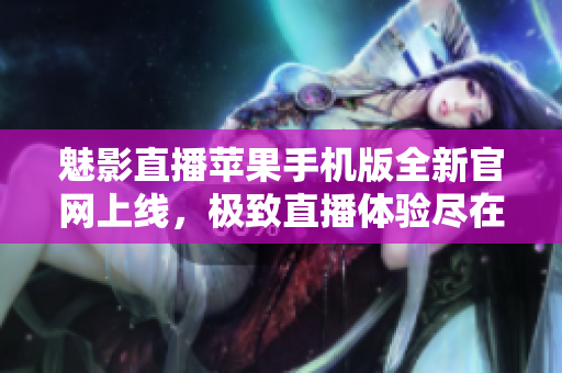 魅影直播蘋果手機版全新官網上線，極致直播體驗盡在掌握