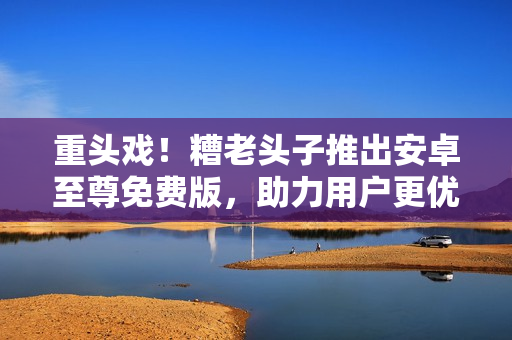 重頭戲！糟老頭子推出安卓至尊免費(fèi)版，助力用戶更優(yōu)雅地玩轉(zhuǎn)網(wǎng)絡(luò)軟件！