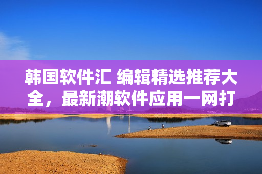 韓國軟件匯 編輯精選推薦大全，最新潮軟件應(yīng)用一網(wǎng)打盡