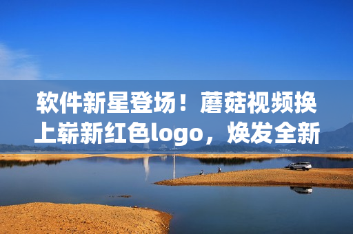 軟件新星登場(chǎng)！蘑菇視頻換上嶄新紅色logo，煥發(fā)全新能量