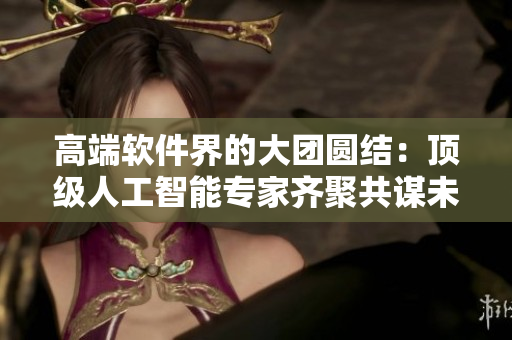 高端軟件界的大團圓結(jié)：頂級人工智能專家齊聚共謀未來發(fā)展策略