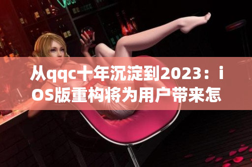 從qqc十年沉淀到2023：iOS版重構(gòu)將為用戶帶來(lái)怎樣的全新體驗(yàn)？