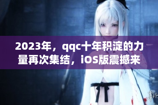 2023年，qqc十年積淀的力量再次集結(jié)，iOS版震撼來(lái)襲！