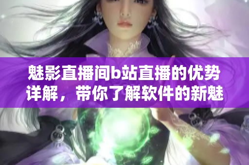 魅影直播間b站直播的優(yōu)勢詳解，帶你了解軟件的新魅力