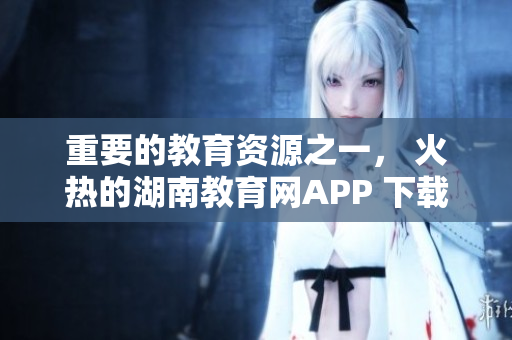 重要的教育資源之一， 火熱的湖南教育網(wǎng)APP 下載指南