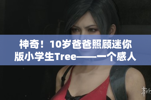 神奇！10歲爸爸照顧迷你版小學(xué)生Tree——一個(gè)感人至深的故事