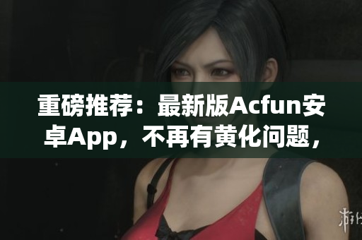 重磅推薦：最新版Acfun安卓App，不再有黃化問(wèn)題，讓你觀看彈幕視頻爽到流淚！