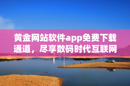 黃金網(wǎng)站軟件app免費(fèi)下載通道，盡享數(shù)碼時(shí)代互聯(lián)網(wǎng)軟件新體驗(yàn)
