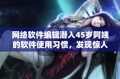 網(wǎng)絡(luò)軟件編輯潛入45歲阿姨的軟件使用習(xí)慣，發(fā)現(xiàn)驚人秘密