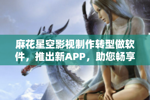 麻花星空影視制作轉(zhuǎn)型做軟件，推出新APP，助您暢享影視資源