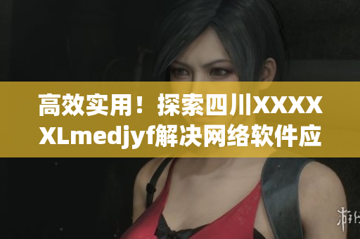 高效實用！探索四川XXXXXLmedjyf解決網(wǎng)絡(luò)軟件應(yīng)用難題