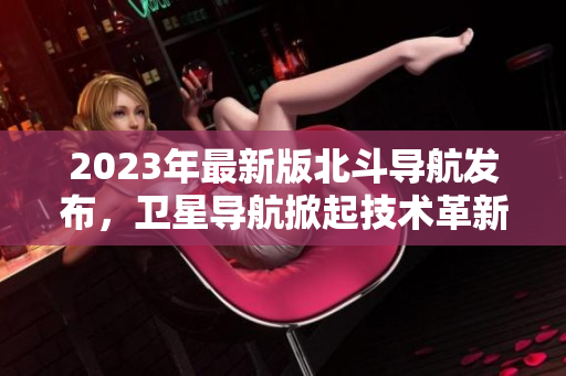 2023年最新版北斗導(dǎo)航發(fā)布，衛(wèi)星導(dǎo)航掀起技術(shù)革新風(fēng)暴
