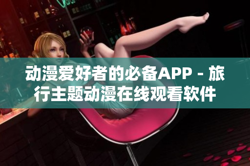 動(dòng)漫愛好者的必備APP - 旅行主題動(dòng)漫在線觀看軟件