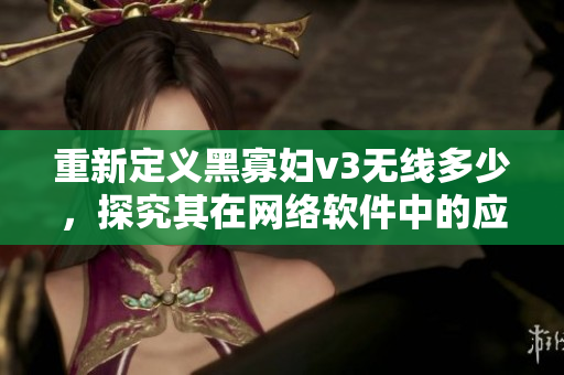 重新定義黑寡婦v3無(wú)線(xiàn)多少，探究其在網(wǎng)絡(luò)軟件中的應(yīng)用與優(yōu)勢(shì)