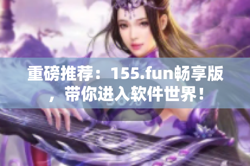 重磅推薦：155.fun暢享版，帶你進入軟件世界！