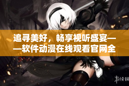 追尋美好，暢享視聽盛宴——軟件動(dòng)漫在線觀看官網(wǎng)全新上線