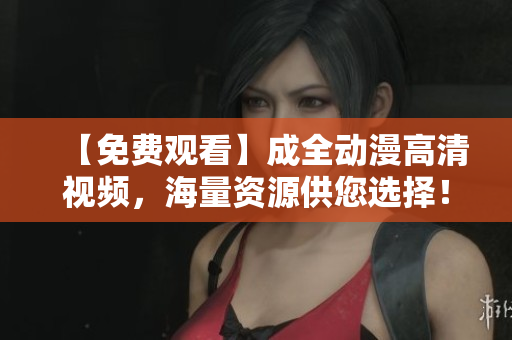 【免費觀看】成全動漫高清視頻，海量資源供您選擇！