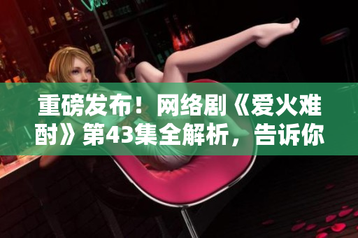 重磅發(fā)布！網(wǎng)絡(luò)劇《愛火難酎》第43集全解析，告訴你什么是真正的愛！