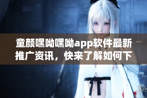 童顏嘿呦嘿呦app軟件最新推廣資訊，快來了解如何下載、安裝及使用技巧