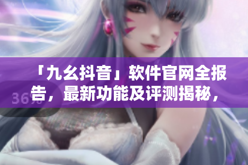「九幺抖音」軟件官網(wǎng)全報告，最新功能及評測揭秘，快速了解軟件實(shí)用性與潛力
