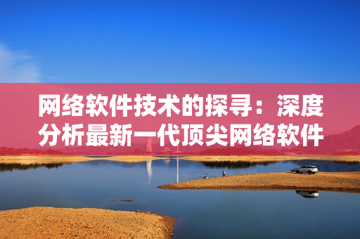 網(wǎng)絡(luò)軟件技術(shù)的探尋：深度分析最新一代頂尖網(wǎng)絡(luò)軟件
