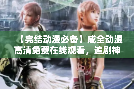 【完結(jié)動漫必備】成全動漫高清免費在線觀看，追劇神器！