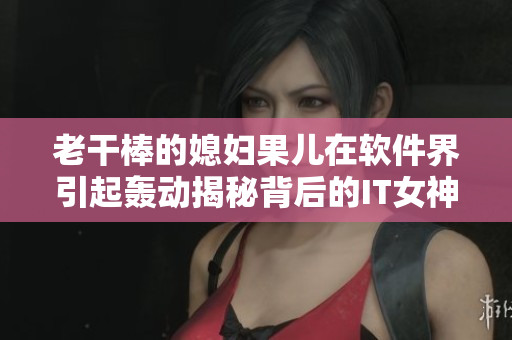 老干棒的媳婦果兒在軟件界引起轟動揭秘背后的IT女神是誰
