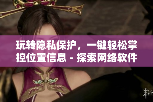 玩轉(zhuǎn)隱私保護(hù)，一鍵輕松掌控位置信息 - 探索網(wǎng)絡(luò)軟件