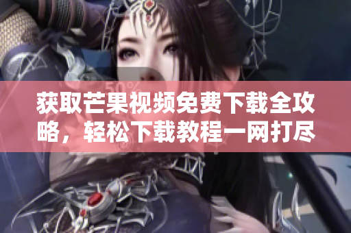 獲取芒果視頻免費下載全攻略，輕松下載教程一網(wǎng)打盡