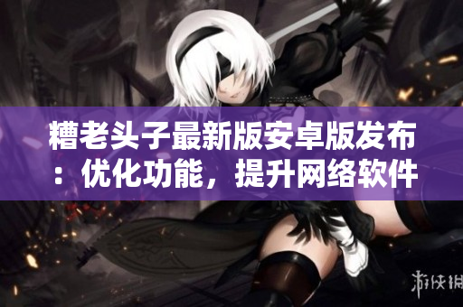 糟老頭子最新版安卓版發(fā)布：優(yōu)化功能，提升網(wǎng)絡(luò)軟件用戶體驗(yàn)