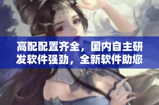 高配配置齊全，國(guó)內(nèi)自主研發(fā)軟件強(qiáng)勁，全新軟件助您管理效益大增
