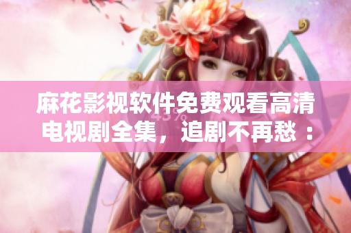 麻花影視軟件免費觀看高清電視劇全集，追劇不再愁 ：）
