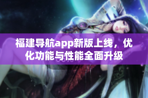 福建導(dǎo)航app新版上線，優(yōu)化功能與性能全面升級(jí)
