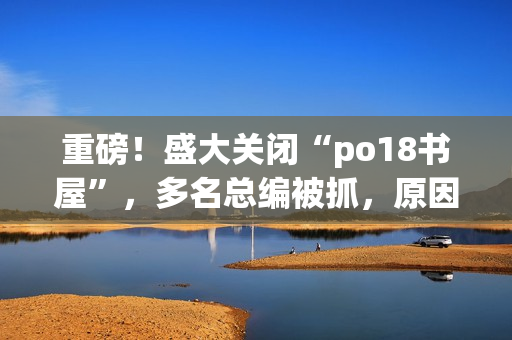 重磅！盛大關(guān)閉“po18書屋”，多名總編被抓，原因讓人震驚！