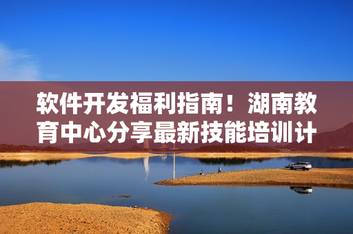 軟件開發(fā)福利指南！湖南教育中心分享最新技能培訓(xùn)計(jì)劃