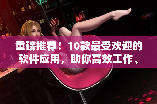 重磅推薦！10款最受歡迎的軟件應用，助你高效工作、學習和娛樂！