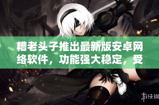 糟老頭子推出最新版安卓網(wǎng)絡(luò)軟件，功能強大穩(wěn)定，受到網(wǎng)民好評