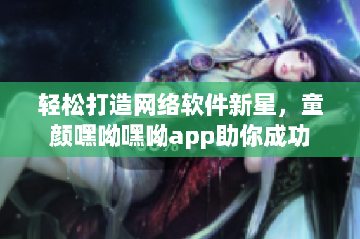 輕松打造網(wǎng)絡(luò)軟件新星，童顏嘿呦嘿呦app助你成功
