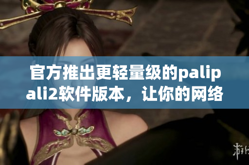 官方推出更輕量級的palipali2軟件版本，讓你的網絡運營更加高效！