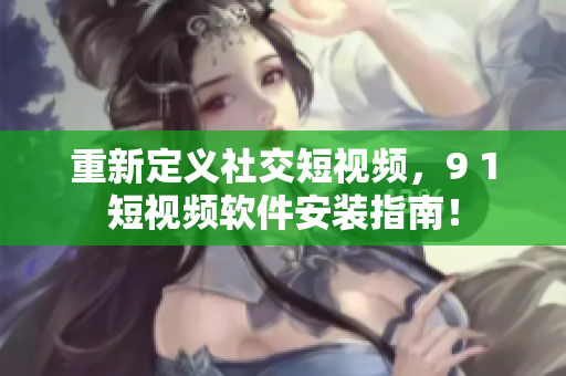 重新定義社交短視頻，9 1短視頻軟件安裝指南！