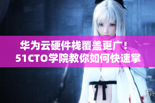 華為云硬件棧覆蓋更廣！ 51CTO學院教你如何快速掌握軟件應用