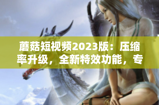 蘑菇短視頻2023版：壓縮率升級，全新特效功能，專為軟件愛好者打造