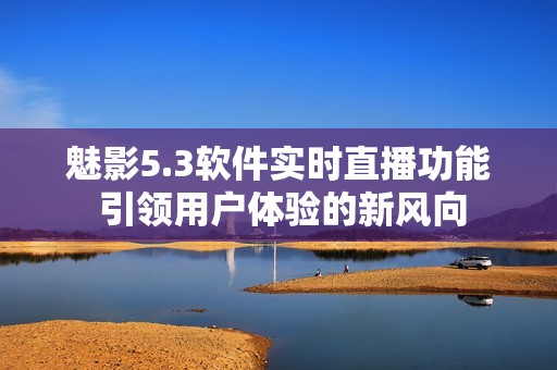 魅影5.3軟件實時直播功能 引領用戶體驗的新風向