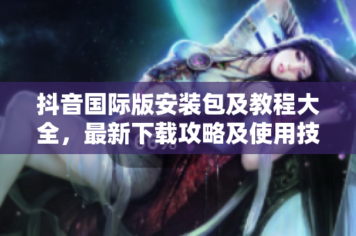 抖音國際版安裝包及教程大全，最新下載攻略及使用技巧