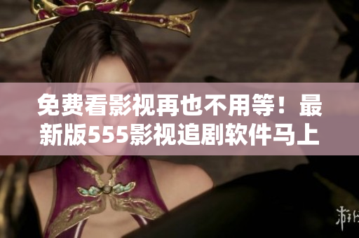 免費看影視再也不用等！最新版555影視追劇軟件馬上下載，輕松暢享好劇無限！