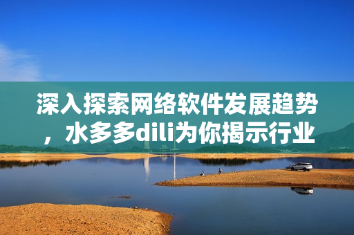 深入探索網(wǎng)絡(luò)軟件發(fā)展趨勢，水多多dili為你揭示行業(yè)最新動態(tài)